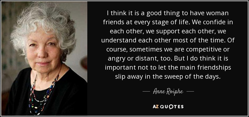 I think it is a good thing to have woman friends at every stage of life. We confide in each other, we support each other, we understand each other most of the time. Of course, sometimes we are competitive or angry or distant, too. But I do think it is important not to let the main friendships slip away in the sweep of the days. - Anne Roiphe