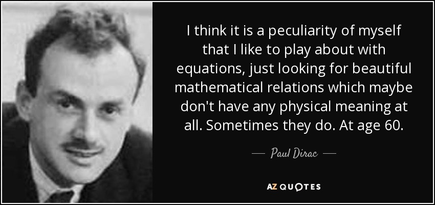 I think it is a peculiarity of myself that I like to play about with equations, just looking for beautiful mathematical relations which maybe don't have any physical meaning at all. Sometimes they do. At age 60. - Paul Dirac