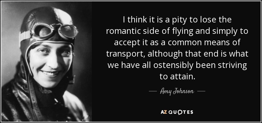 I think it is a pity to lose the romantic side of flying and simply to accept it as a common means of transport, although that end is what we have all ostensibly been striving to attain. - Amy Johnson