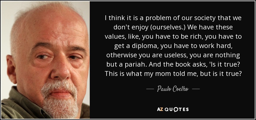 I think it is a problem of our society that we don't enjoy (ourselves.) We have these values, like, you have to be rich, you have to get a diploma, you have to work hard, otherwise you are useless, you are nothing but a pariah. And the book asks, 'Is it true? This is what my mom told me, but is it true? - Paulo Coelho