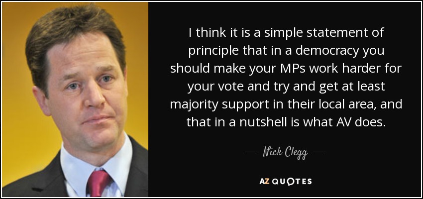 I think it is a simple statement of principle that in a democracy you should make your MPs work harder for your vote and try and get at least majority support in their local area, and that in a nutshell is what AV does. - Nick Clegg