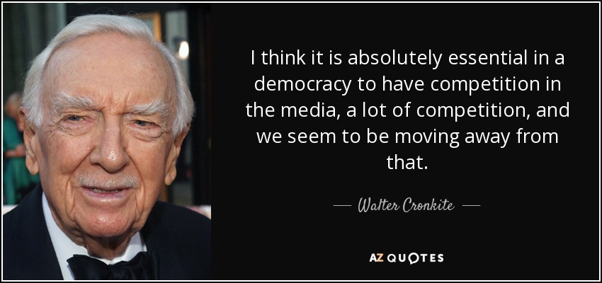 I think it is absolutely essential in a democracy to have competition in the media, a lot of competition, and we seem to be moving away from that. - Walter Cronkite