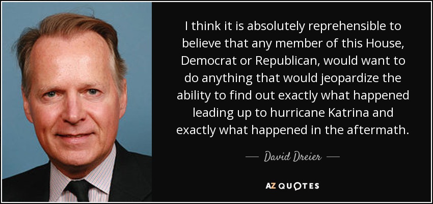 I think it is absolutely reprehensible to believe that any member of this House, Democrat or Republican, would want to do anything that would jeopardize the ability to find out exactly what happened leading up to hurricane Katrina and exactly what happened in the aftermath. - David Dreier