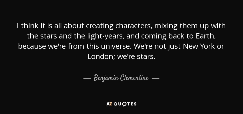 I think it is all about creating characters, mixing them up with the stars and the light-years, and coming back to Earth, because we're from this universe. We're not just New York or London; we're stars. - Benjamin Clementine