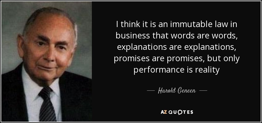 I think it is an immutable law in business that words are words, explanations are explanations, promises are promises, but only performance is reality - Harold Geneen