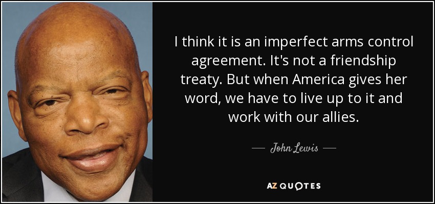 I think it is an imperfect arms control agreement. It's not a friendship treaty. But when America gives her word, we have to live up to it and work with our allies. - John Lewis