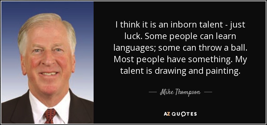 I think it is an inborn talent - just luck. Some people can learn languages; some can throw a ball. Most people have something. My talent is drawing and painting. - Mike Thompson