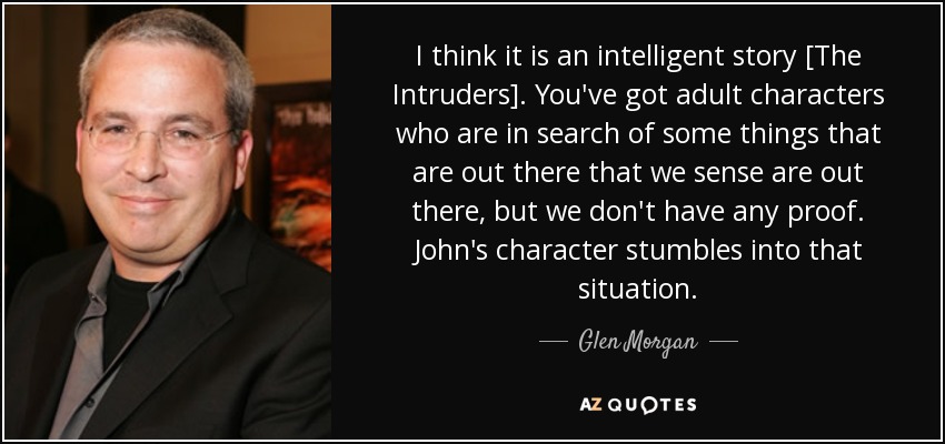 I think it is an intelligent story [The Intruders]. You've got adult characters who are in search of some things that are out there that we sense are out there, but we don't have any proof. John's character stumbles into that situation. - Glen Morgan