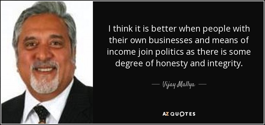 I think it is better when people with their own businesses and means of income join politics as there is some degree of honesty and integrity. - Vijay Mallya