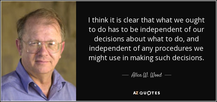 I think it is clear that what we ought to do has to be independent of our decisions about what to do, and independent of any procedures we might use in making such decisions. - Allen W. Wood