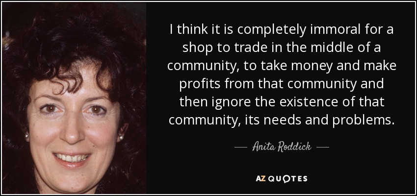 I think it is completely immoral for a shop to trade in the middle of a community, to take money and make profits from that community and then ignore the existence of that community, its needs and problems. - Anita Roddick