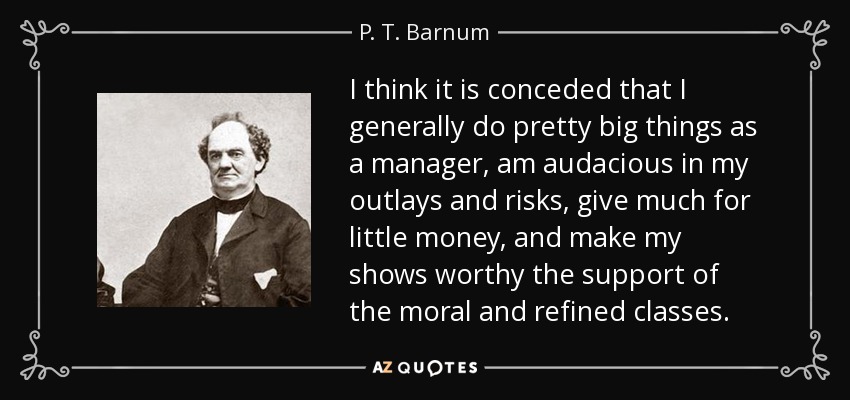 I think it is conceded that I generally do pretty big things as a manager, am audacious in my outlays and risks, give much for little money, and make my shows worthy the support of the moral and refined classes. - P. T. Barnum