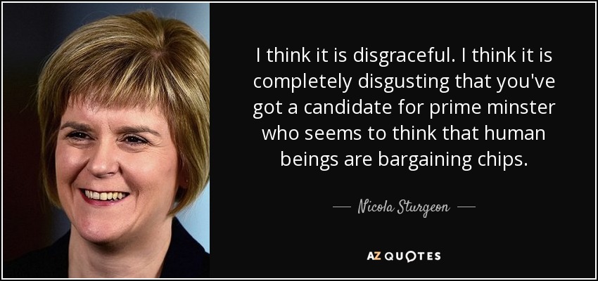 I think it is disgraceful. I think it is completely disgusting that you've got a candidate for prime minster who seems to think that human beings are bargaining chips. - Nicola Sturgeon