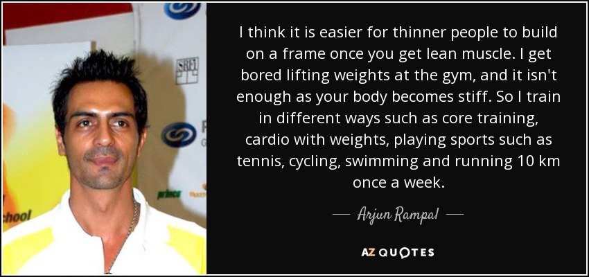 I think it is easier for thinner people to build on a frame once you get lean muscle. I get bored lifting weights at the gym, and it isn't enough as your body becomes stiff. So I train in different ways such as core training, cardio with weights, playing sports such as tennis, cycling, swimming and running 10 km once a week. - Arjun Rampal