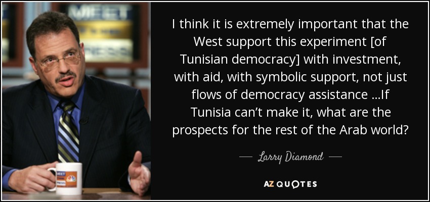 I think it is extremely important that the West support this experiment [of Tunisian democracy] with investment, with aid, with symbolic support, not just flows of democracy assistance …If Tunisia can’t make it, what are the prospects for the rest of the Arab world? - Larry Diamond