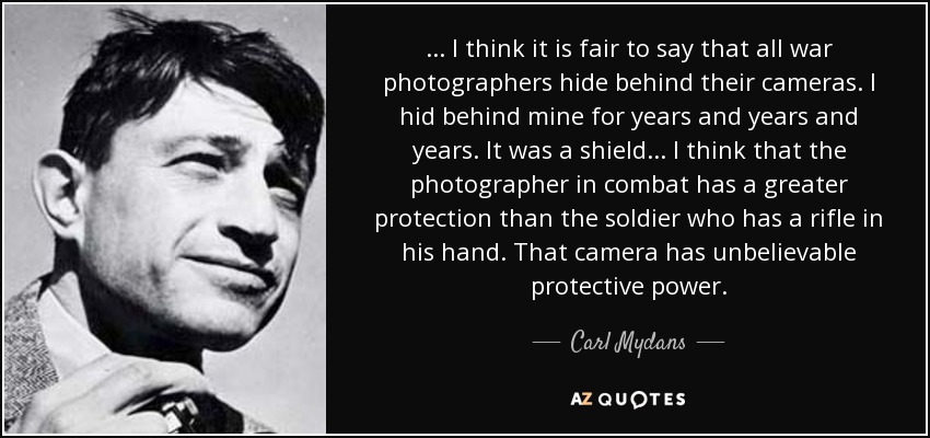 ... I think it is fair to say that all war photographers hide behind their cameras. I hid behind mine for years and years and years. It was a shield... I think that the photographer in combat has a greater protection than the soldier who has a rifle in his hand. That camera has unbelievable protective power. - Carl Mydans