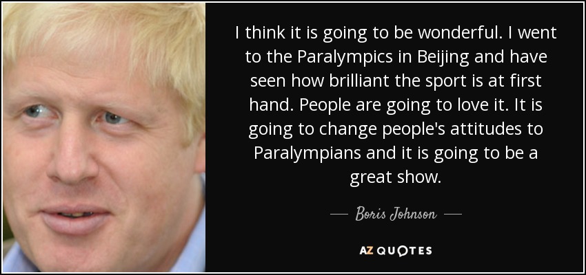 I think it is going to be wonderful. I went to the Paralympics in Beijing and have seen how brilliant the sport is at first hand. People are going to love it. It is going to change people's attitudes to Paralympians and it is going to be a great show. - Boris Johnson