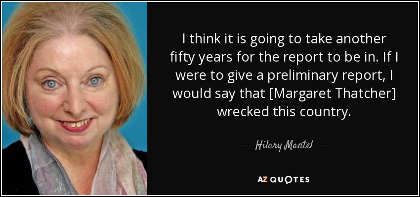I think it is going to take another fifty years for the report to be in. If I were to give a preliminary report, I would say that [Margaret Thatcher] wrecked this country. - Hilary Mantel