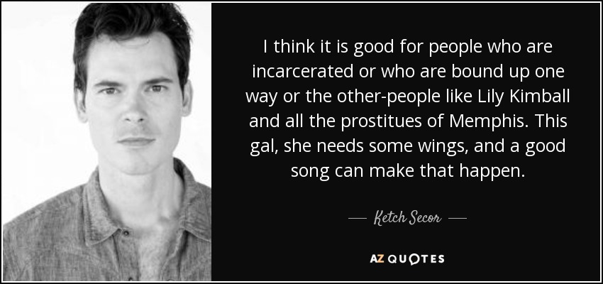 I think it is good for people who are incarcerated or who are bound up one way or the other-people like Lily Kimball and all the prostitues of Memphis. This gal, she needs some wings, and a good song can make that happen. - Ketch Secor