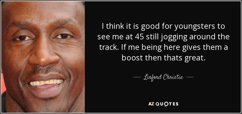 I think it is good for youngsters to see me at 45 still jogging around the track. If me being here gives them a boost then thats great. - Linford Christie