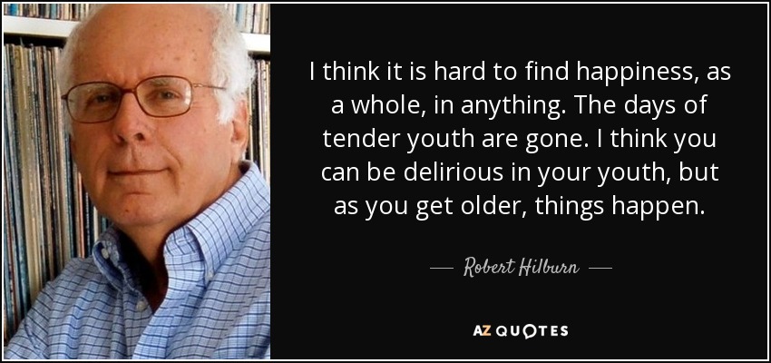 I think it is hard to find happiness, as a whole, in anything. The days of tender youth are gone. I think you can be delirious in your youth, but as you get older, things happen. - Robert Hilburn