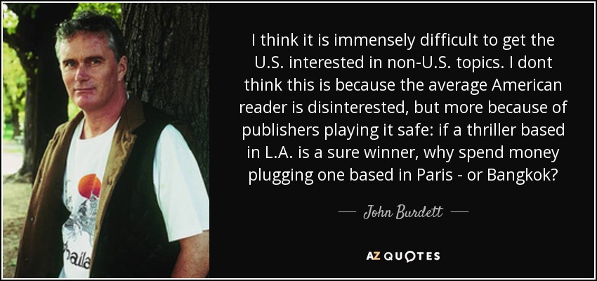 I think it is immensely difficult to get the U.S. interested in non-U.S. topics. I dont think this is because the average American reader is disinterested, but more because of publishers playing it safe: if a thriller based in L.A. is a sure winner, why spend money plugging one based in Paris - or Bangkok? - John Burdett