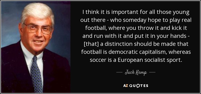 I think it is important for all those young out there - who someday hope to play real football, where you throw it and kick it and run with it and put it in your hands - [that] a distinction should be made that football is democratic capitalism, whereas soccer is a European socialist sport. - Jack Kemp