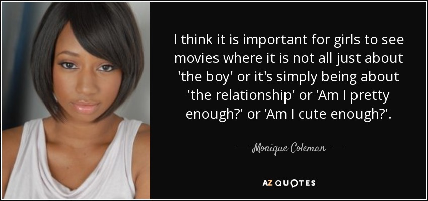I think it is important for girls to see movies where it is not all just about 'the boy' or it's simply being about 'the relationship' or 'Am I pretty enough?' or 'Am I cute enough?'. - Monique Coleman
