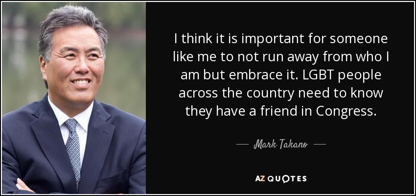 I think it is important for someone like me to not run away from who I am but embrace it. LGBT people across the country need to know they have a friend in Congress. - Mark Takano