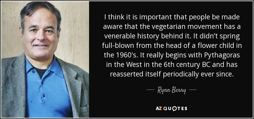 I think it is important that people be made aware that the vegetarian movement has a venerable history behind it. It didn’t spring full-blown from the head of a flower child in the 1960′s. It really begins with Pythagoras in the West in the 6th century BC and has reasserted itself periodically ever since. - Rynn Berry