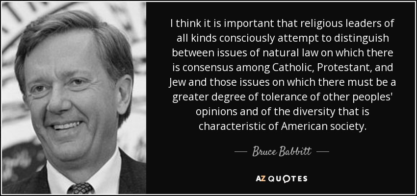 I think it is important that religious leaders of all kinds consciously attempt to distinguish between issues of natural law on which there is consensus among Catholic, Protestant, and Jew and those issues on which there must be a greater degree of tolerance of other peoples' opinions and of the diversity that is characteristic of American society. - Bruce Babbitt