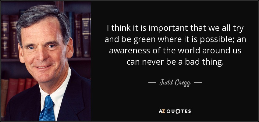 I think it is important that we all try and be green where it is possible; an awareness of the world around us can never be a bad thing. - Judd Gregg