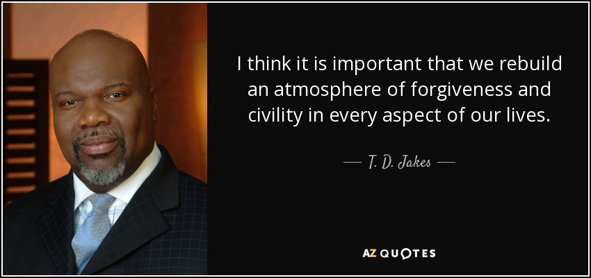 I think it is important that we rebuild an atmosphere of forgiveness and civility in every aspect of our lives. - T. D. Jakes