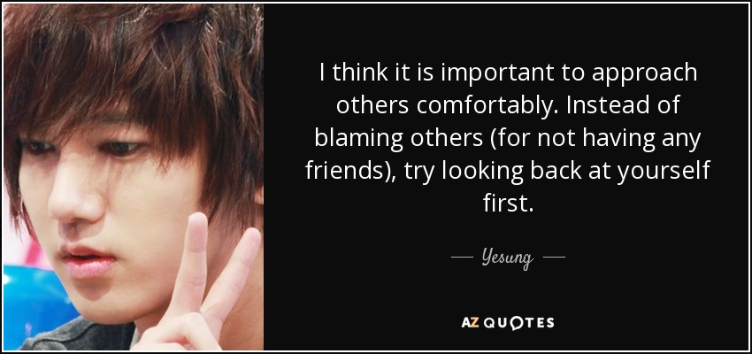 I think it is important to approach others comfortably. Instead of blaming others (for not having any friends), try looking back at yourself first. - Yesung