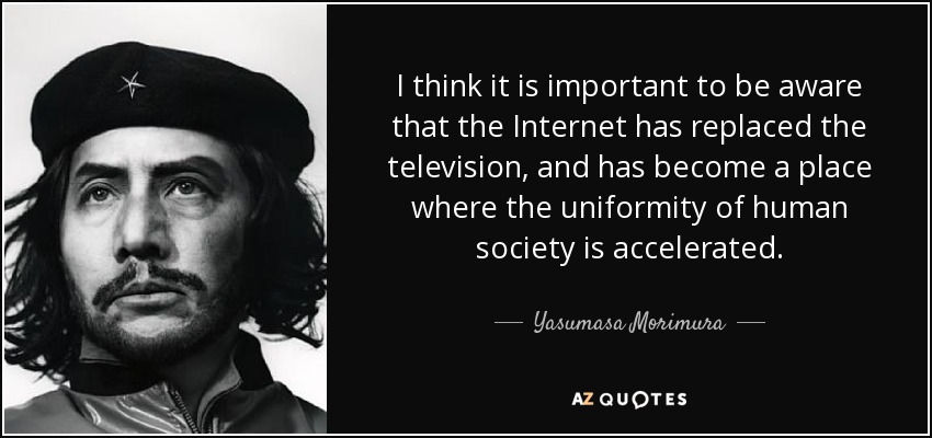 I think it is important to be aware that the Internet has replaced the television, and has become a place where the uniformity of human society is accelerated. - Yasumasa Morimura