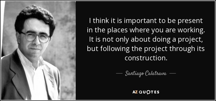 I think it is important to be present in the places where you are working. It is not only about doing a project, but following the project through its construction. - Santiago Calatrava