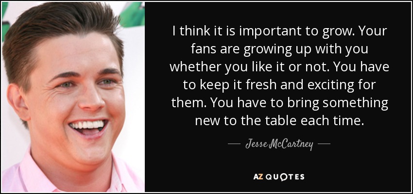 I think it is important to grow. Your fans are growing up with you whether you like it or not. You have to keep it fresh and exciting for them. You have to bring something new to the table each time. - Jesse McCartney