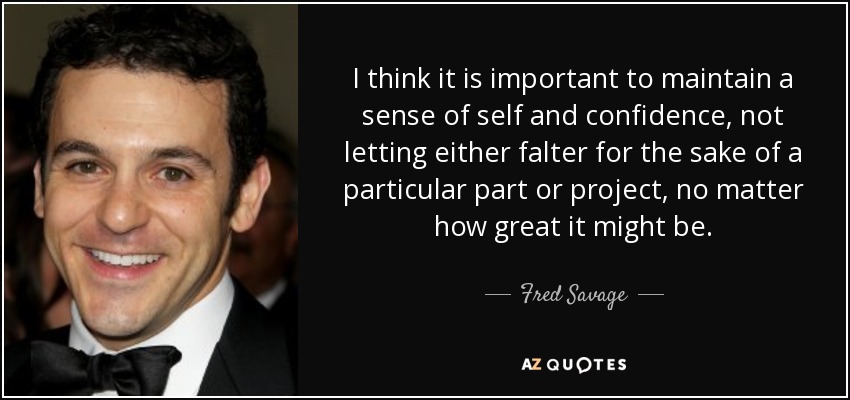 I think it is important to maintain a sense of self and confidence, not letting either falter for the sake of a particular part or project, no matter how great it might be. - Fred Savage