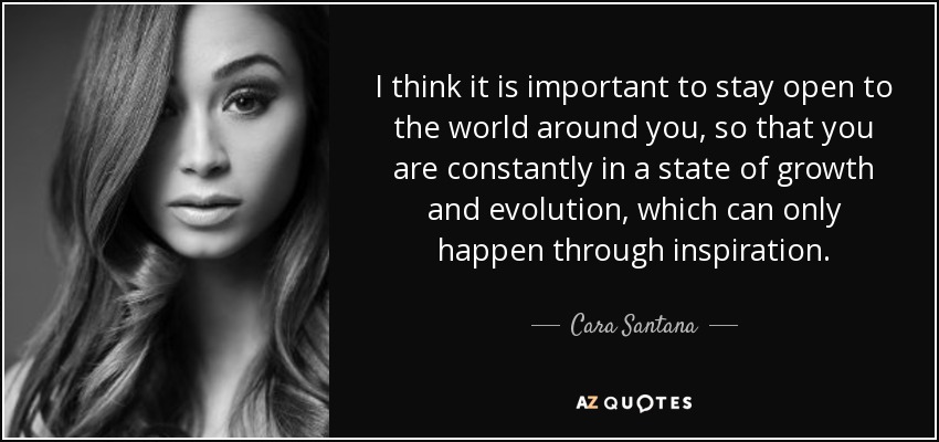 I think it is important to stay open to the world around you, so that you are constantly in a state of growth and evolution, which can only happen through inspiration. - Cara Santana