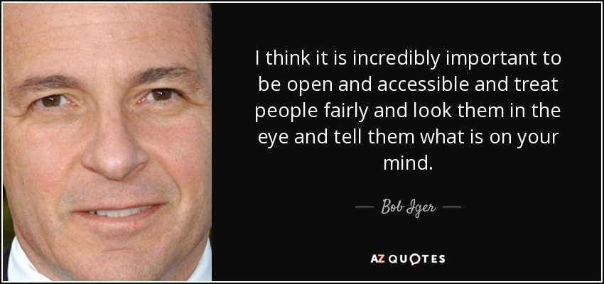 I think it is incredibly important to be open and accessible and treat people fairly and look them in the eye and tell them what is on your mind. - Bob Iger