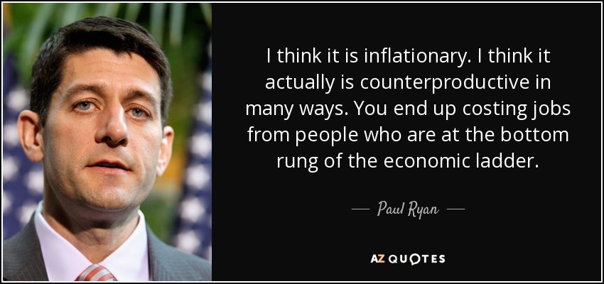 I think it is inflationary. I think it actually is counterproductive in many ways. You end up costing jobs from people who are at the bottom rung of the economic ladder. - Paul Ryan