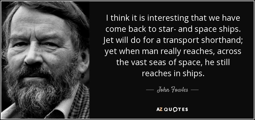 I think it is interesting that we have come back to star- and space ships. Jet will do for a transport shorthand; yet when man really reaches, across the vast seas of space, he still reaches in ships. - John Fowles
