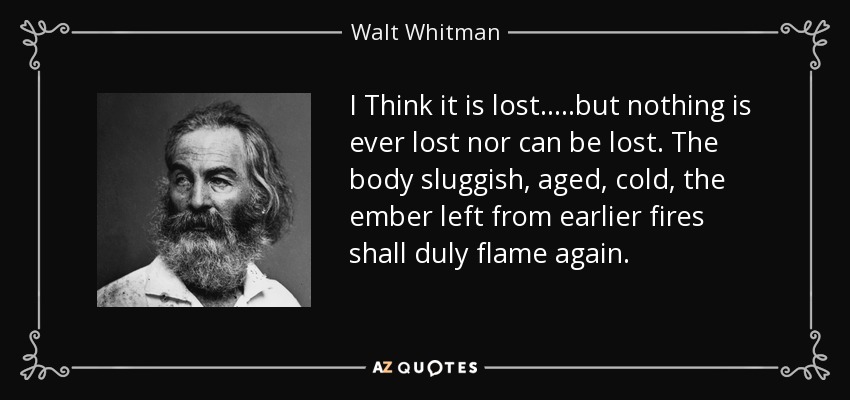 I Think it is lost.....but nothing is ever lost nor can be lost . The body sluggish, aged, cold, the ember left from earlier fires shall duly flame again. - Walt Whitman