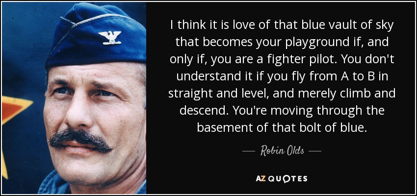 I think it is love of that blue vault of sky that becomes your playground if, and only if, you are a fighter pilot. You don't understand it if you fly from A to B in straight and level, and merely climb and descend. You're moving through the basement of that bolt of blue. - Robin Olds