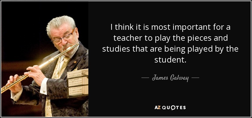 I think it is most important for a teacher to play the pieces and studies that are being played by the student. - James Galway