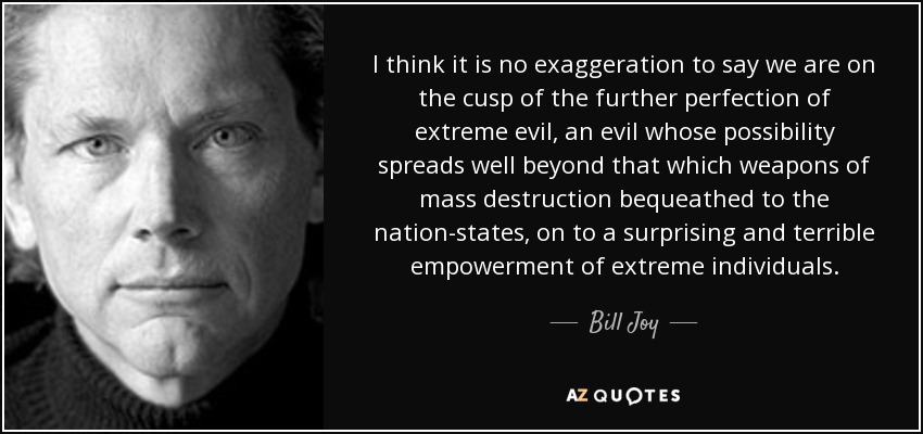 I think it is no exaggeration to say we are on the cusp of the further perfection of extreme evil, an evil whose possibility spreads well beyond that which weapons of mass destruction bequeathed to the nation-states, on to a surprising and terrible empowerment of extreme individuals. - Bill Joy