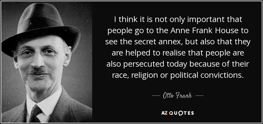 I think it is not only important that people go to the Anne Frank House to see the secret annex, but also that they are helped to realise that people are also persecuted today because of their race, religion or political convictions. - Otto Frank