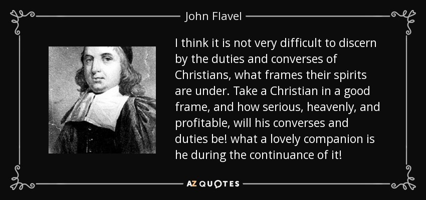 I think it is not very difficult to discern by the duties and converses of Christians, what frames their spirits are under. Take a Christian in a good frame, and how serious, heavenly, and profitable, will his converses and duties be! what a lovely companion is he during the continuance of it! - John Flavel