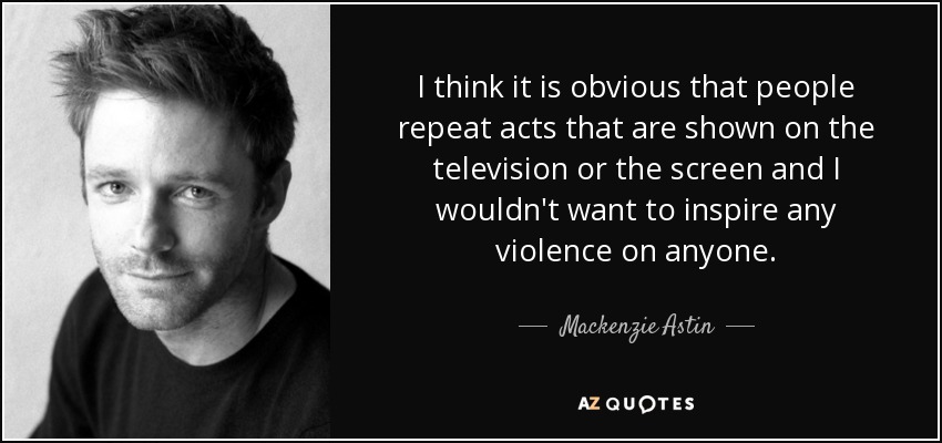 I think it is obvious that people repeat acts that are shown on the television or the screen and I wouldn't want to inspire any violence on anyone. - Mackenzie Astin