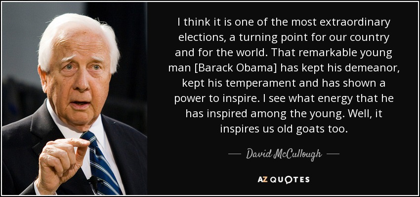 I think it is one of the most extraordinary elections, a turning point for our country and for the world. That remarkable young man [Barack Obama] has kept his demeanor, kept his temperament and has shown a power to inspire. I see what energy that he has inspired among the young. Well, it inspires us old goats too. - David McCullough